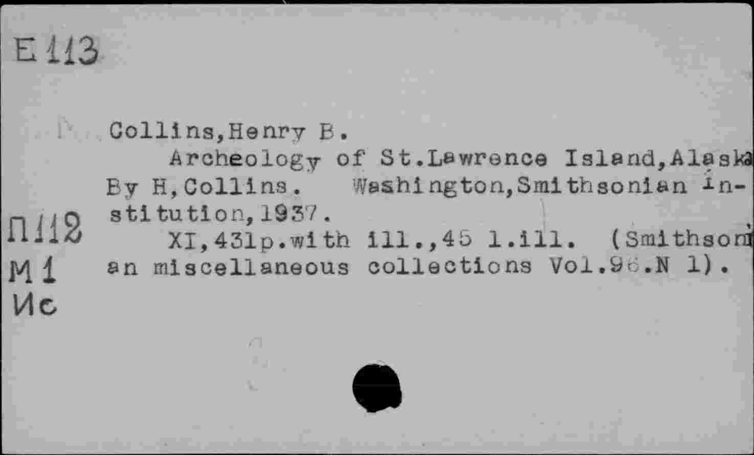﻿EI 113
П112 Ml Ис
Collins,Henry В.
Archeology of St.Lawrence Island,Alaska Бу H, Collins. Wash! ngton,Smithsonian institution, 1937 .
XI,431p.with ill. ,45 l.ill. (Smithsorà an miscellaneous collections Vol.96.N 1).
